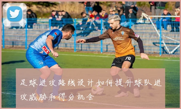 足球进攻路线设计如何提升球队进攻威胁和得分机会