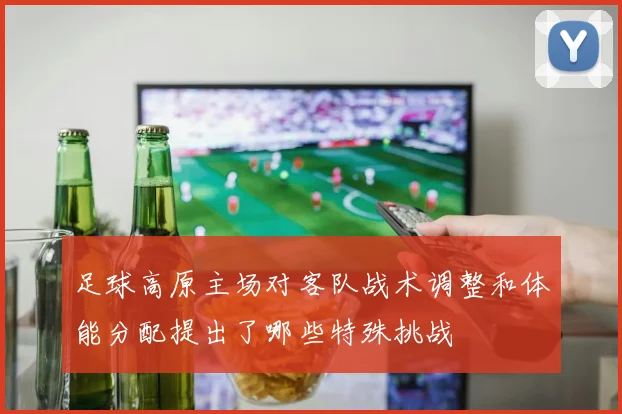 足球高原主场对客队战术调整和体能分配提出了哪些特殊挑战